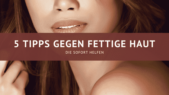 5 Tipps gegen fettige Haut – Die sofort helfen